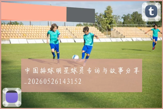 中国排球明星球员专访与故事分享_20260526143152