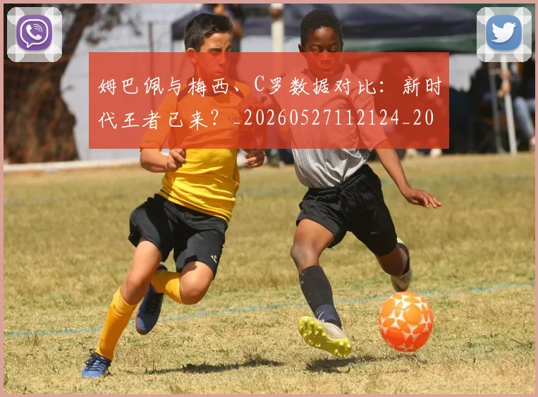 姆巴佩与梅西、C罗数据对比:新时代王者已来?_20260527112124_20260609132728