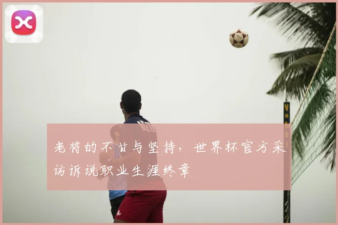 老将的不甘与坚持，世界杯官方采访诉说职业生涯终章