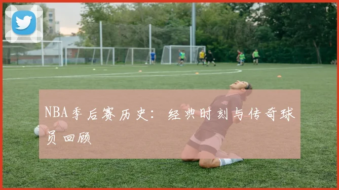 NBA季后赛历史：经典时刻与传奇球员回顾