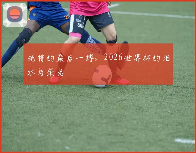 老将的最后一搏，2026世界杯的泪水与荣光
