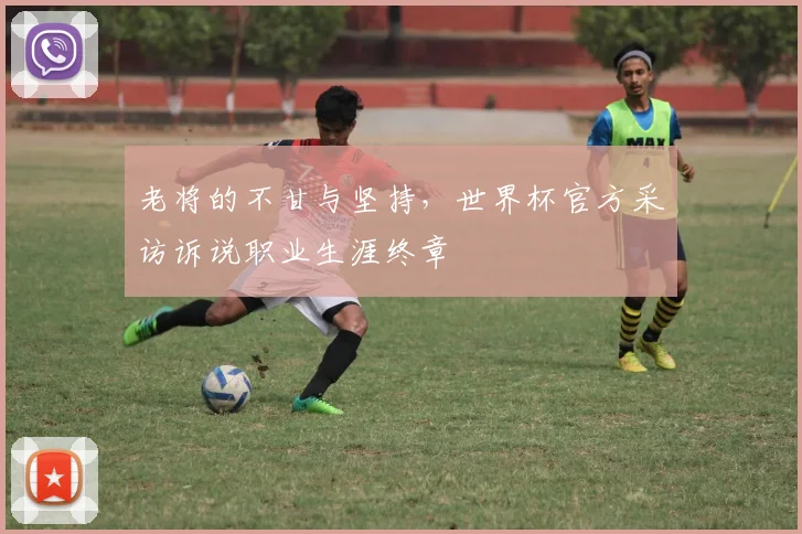 老将的不甘与坚持,世界杯官方采访诉说职业生涯终章